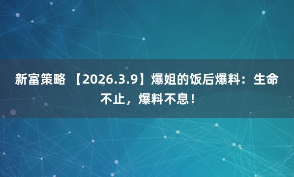 新富策略 【2026.3.9】爆姐的饭后爆料：生命不止，爆料不息！