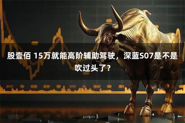 股壹佰 15万就能高阶辅助驾驶，深蓝S07是不是吹过头了？
