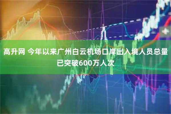 高升网 今年以来广州白云机场口岸出入境人员总量已突破600万人次