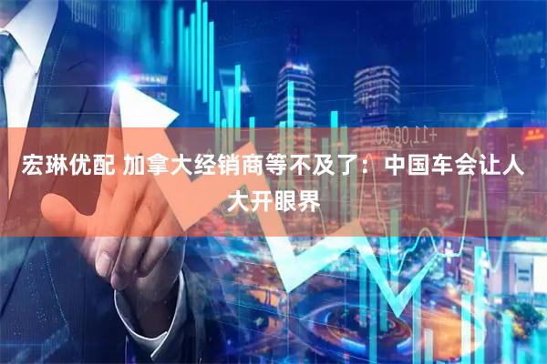 宏琳优配 加拿大经销商等不及了：中国车会让人大开眼界