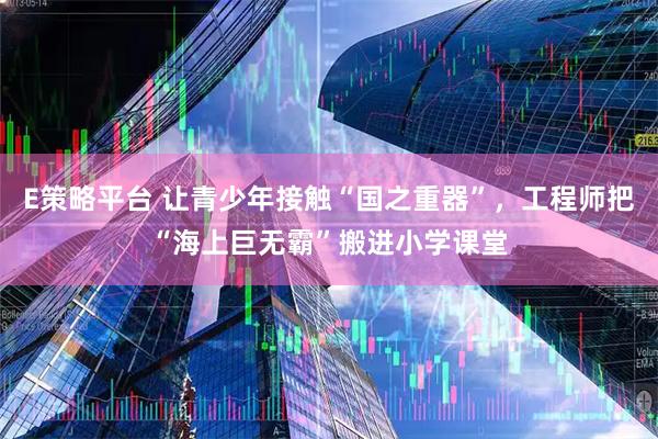 E策略平台 让青少年接触“国之重器”，工程师把“海上巨无霸”搬进小学课堂