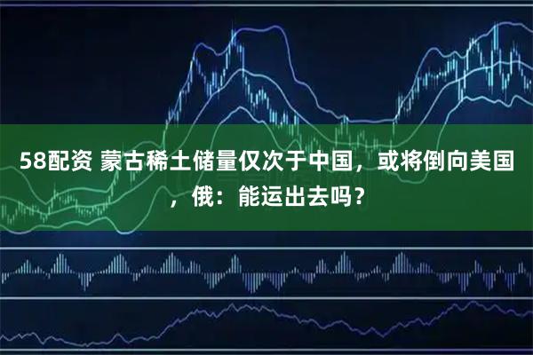 58配资 蒙古稀土储量仅次于中国，或将倒向美国，俄：能运出去吗？