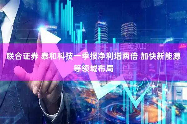 联合证券 泰和科技一季报净利增两倍 加快新能源等领域布局