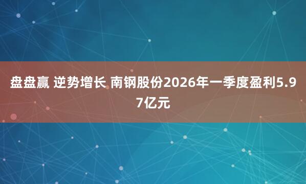 盘盘赢 逆势增长 南钢股份2026年一季度盈利5.97亿元