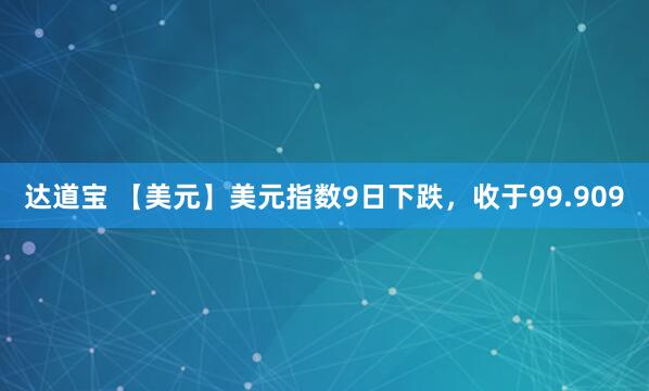 达道宝 【美元】美元指数9日下跌，收于99.909