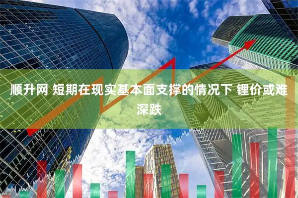 顺升网 短期在现实基本面支撑的情况下 锂价或难深跌